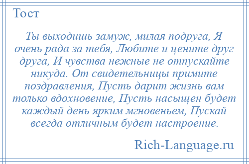 
    Ты выходишь замуж, милая подруга, Я очень рада за тебя, Любите и цените друг друга, И чувства нежные не отпускайте никуда. От свидетельницы примите поздравления, Пусть дарит жизнь вам только вдохновение, Пусть насыщен будет каждый день ярким мгновеньем, Пускай всегда отличным будет настроение.