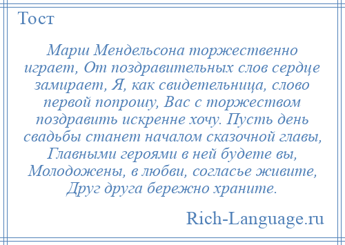 
    Марш Мендельсона торжественно играет, От поздравительных слов сердце замирает, Я, как свидетельница, слово первой попрошу, Вас с торжеством поздравить искренне хочу. Пусть день свадьбы станет началом сказочной главы, Главными героями в ней будете вы, Молодожены, в любви, согласье живите, Друг друга бережно храните.