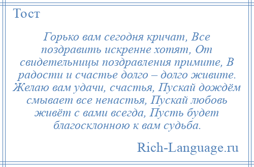 
    Горько вам сегодня кричат, Все поздравить искренне хотят, От свидетельницы поздравления примите, В радости и счастье долго – долго живите. Желаю вам удачи, счастья, Пускай дождём смывает все ненастья, Пускай любовь живёт с вами всегда, Пусть будет благосклонною к вам судьба.