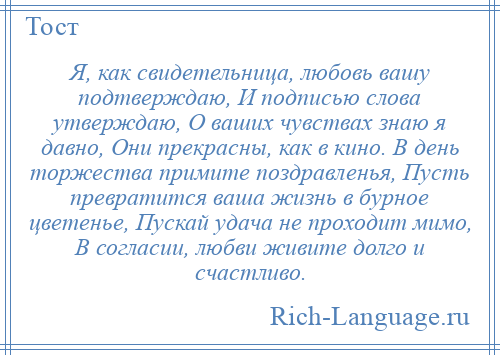 
    Я, как свидетельница, любовь вашу подтверждаю, И подписью слова утверждаю, О ваших чувствах знаю я давно, Они прекрасны, как в кино. В день торжества примите поздравленья, Пусть превратится ваша жизнь в бурное цветенье, Пускай удача не проходит мимо, В согласии, любви живите долго и счастливо.