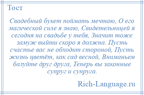 
    Свадебный букет поймать мечтаю, О его магической силе я знаю, Свидетельницей я сегодня на свадьбе у тебя, Значит тоже замуж выйти скоро я должна. Пусть счастье вас не обходит стороной, Пусть жизнь цветёт, как сад весной, Вниманьем балуйте друг друга, Теперь вы законные супруг и супруга.