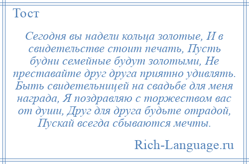 
    Сегодня вы надели кольца золотые, И в свидетельстве стоит печать, Пусть будни семейные будут золотыми, Не преставайте друг друга приятно удивлять. Быть свидетельницей на свадьбе для меня награда, Я поздравляю с торжеством вас от души, Друг для друга будьте отрадой, Пускай всегда сбываются мечты.