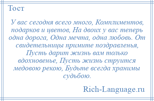 
    У вас сегодня всего много, Комплиментов, подарков и цветов, На двоих у вас теперь одна дорога, Одна мечта, одна любовь. От свидетельницы примите поздравленья, Пусть дарит жизнь вам только вдохновенье, Пусть жизнь струится медовою рекою, Будьте всегда хранимы судьбою.