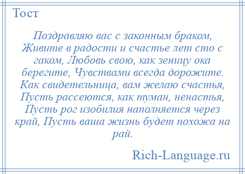 
    Поздравляю вас с законным браком, Живите в радости и счастье лет сто с гаком, Любовь свою, как зеницу ока берегите, Чувствами всегда дорожите. Как свидетельница, вам желаю счастья, Пусть рассеются, как туман, ненастья, Пусть рог изобилия наполняется через край, Пусть ваша жизнь будет похожа на рай.