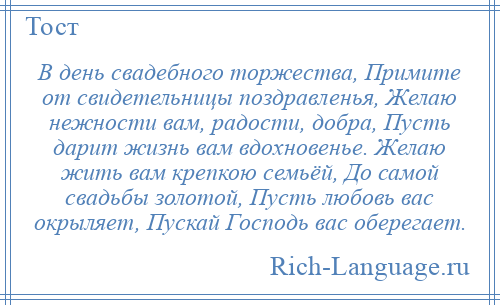 
    В день свадебного торжества, Примите от свидетельницы поздравленья, Желаю нежности вам, радости, добра, Пусть дарит жизнь вам вдохновенье. Желаю жить вам крепкою семьёй, До самой свадьбы золотой, Пусть любовь вас окрыляет, Пускай Господь вас оберегает.