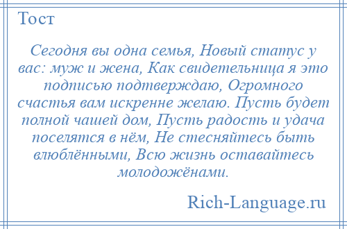 
    Сегодня вы одна семья, Новый статус у вас: муж и жена, Как свидетельница я это подписью подтверждаю, Огромного счастья вам искренне желаю. Пусть будет полной чашей дом, Пусть радость и удача поселятся в нём, Не стесняйтесь быть влюблёнными, Всю жизнь оставайтесь молодожёнами.