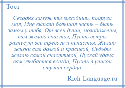 
    Сегодня замуж ты выходишь, подруга моя, Мне выпала большая честь – быть замом у тебя, От всей души, молодожёны, вам желаю счастья, Пусть ветры разнесут все тревоги и ненастья. Желаю жизни вам долгой и красивой, Судьбы желаю самой счастливой, Пускай удача вам улыбается всегда, Пусть в унисон стучат сердца.