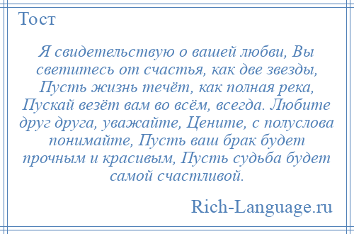 
    Я свидетельствую о вашей любви, Вы светитесь от счастья, как две звезды, Пусть жизнь течёт, как полная река, Пускай везёт вам во всём, всегда. Любите друг друга, уважайте, Цените, с полуслова понимайте, Пусть ваш брак будет прочным и красивым, Пусть судьба будет самой счастливой.