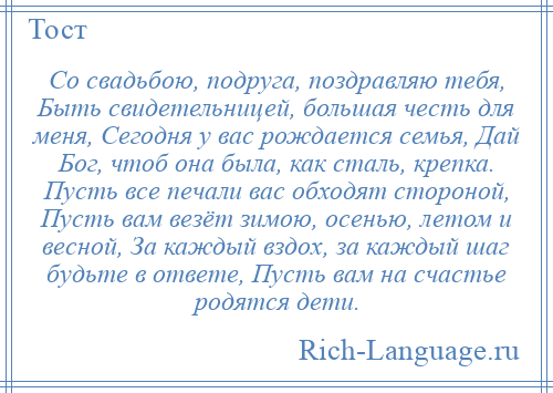 
    Со свадьбою, подруга, поздравляю тебя, Быть свидетельницей, большая честь для меня, Сегодня у вас рождается семья, Дай Бог, чтоб она была, как сталь, крепка. Пусть все печали вас обходят стороной, Пусть вам везёт зимою, осенью, летом и весной, За каждый вздох, за каждый шаг будьте в ответе, Пусть вам на счастье родятся дети.