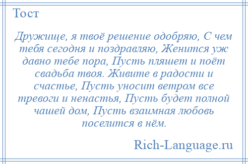 
    Дружище, я твоё решение одобряю, С чем тебя сегодня и поздравляю, Женится уж давно тебе пора, Пусть пляшет и поёт свадьба твоя. Живите в радости и счастье, Пусть уносит ветром все тревоги и ненастья, Пусть будет полной чашей дом, Пусть взаимная любовь поселится в нём.