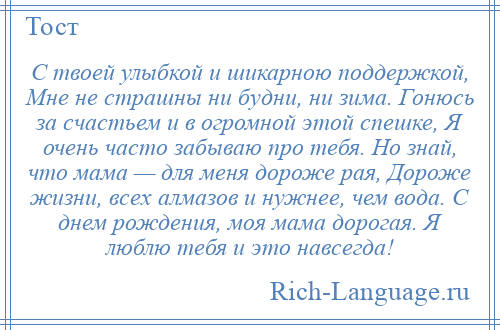 
    С твоей улыбкой и шикарною поддержкой, Мне не страшны ни будни, ни зима. Гонюсь за счастьем и в огромной этой спешке, Я очень часто забываю про тебя. Но знай, что мама — для меня дороже рая, Дороже жизни, всех алмазов и нужнее, чем вода. С днем рождения, моя мама дорогая. Я люблю тебя и это навсегда!