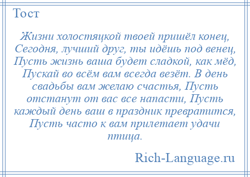 
    Жизни холостяцкой твоей пришёл конец, Сегодня, лучший друг, ты идёшь под венец, Пусть жизнь ваша будет сладкой, как мёд, Пускай во всём вам всегда везёт. В день свадьбы вам желаю счастья, Пусть отстанут от вас все напасти, Пусть каждый день ваш в праздник превратится, Пусть часто к вам прилетает удачи птица.
