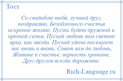 
    Со свадьбою тебя, лучший друг, поздравляю, Безоблачного счастья искренне желаю, Пусть будет дружной и крепкой семья, Пускай любовь вам светит ярко, как звезда. Пускай удача посещает вас вновь и вновь, Совет вам да любовь, Живите в счастье, верность храните, Друг другом всегда дорожите.