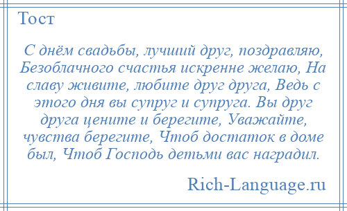 
    С днём свадьбы, лучший друг, поздравляю, Безоблачного счастья искренне желаю, На славу живите, любите друг друга, Ведь с этого дня вы супруг и супруга. Вы друг друга цените и берегите, Уважайте, чувства берегите, Чтоб достаток в доме был, Чтоб Господь детьми вас наградил.