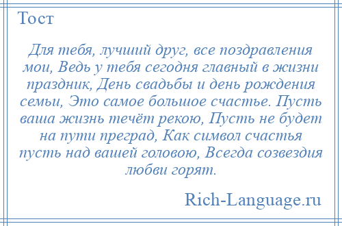 
    Для тебя, лучший друг, все поздравления мои, Ведь у тебя сегодня главный в жизни праздник, День свадьбы и день рождения семьи, Это самое большое счастье. Пусть ваша жизнь течёт рекою, Пусть не будет на пути преград, Как символ счастья пусть над вашей головою, Всегда созвездия любви горят.