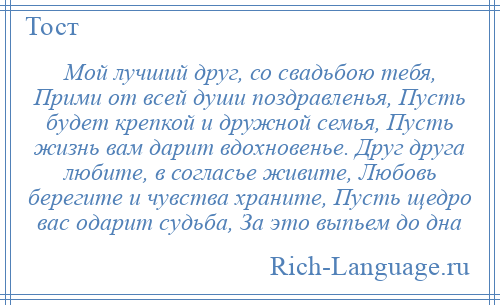 
    Мой лучший друг, со свадьбою тебя, Прими от всей души поздравленья, Пусть будет крепкой и дружной семья, Пусть жизнь вам дарит вдохновенье. Друг друга любите, в согласье живите, Любовь берегите и чувства храните, Пусть щедро вас одарит судьба, За это выпьем до дна