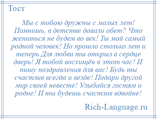 
    Мы с тобою дружны с малых лет! Помнишь, в детстве давали обет? Что жениться не будем во век! Ты мой самый родной человек! Но прошло столько лет и теперь Для любви ты открыл в сердце дверь! Я тобой восхищён в этот час! И пишу поздравления для вас! Будь ты счастлив всегда и везде! Подари другой мир своей невесте! Улыбайся гостям и родне! И ты будешь счастлив вдвойне!