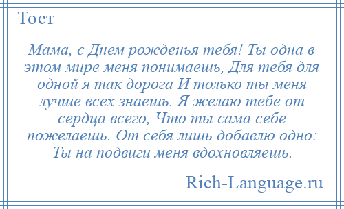 
    Мама, с Днем рожденья тебя! Ты одна в этом мире меня понимаешь, Для тебя для одной я так дорога И только ты меня лучше всех знаешь. Я желаю тебе от сердца всего, Что ты сама себе пожелаешь. От себя лишь добавлю одно: Ты на подвиги меня вдохновляешь.