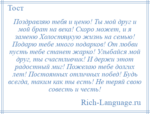 
    Поздравляю тебя и ценю! Ты мой друг и мой брат на века! Скоро может, и я заменю Холостяцкую жизнь на семью! Подарю тебе много подарков! От любви пусть тебе станет жарко! Улыбайся мой друг, ты счастливчик! И держи этот радостный миг! Пожелаю тебе долгих лет! Постоянных отличных побед! Будь всегда, таким как ты есть! Не теряй свою совесть и честь!