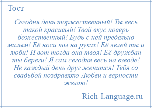 
    Сегодня день торжественный! Ты весь такой красивый! Твой вкус поверь божественный! Будь с ней предельно милым! Её носи ты на руках! Её лелей ты и люби! И вот тогда она твоя! Её дружбан ты береги! Я сам сегодня весь на взводе! Не каждый день друг женится! Тебя со свадьбой поздравляю Любви и верности желаю!