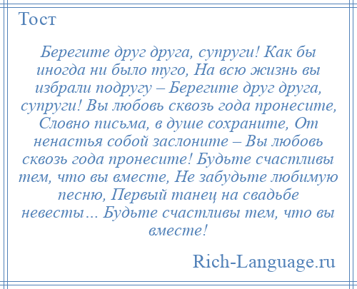 
    Берегите друг друга, супруги! Как бы иногда ни было туго, На всю жизнь вы избрали подругу – Берегите друг друга, супруги! Вы любовь сквозь года пронесите, Словно письма, в душе сохраните, От ненастья собой заслоните – Вы любовь сквозь года пронесите! Будьте счастливы тем, что вы вместе, Не забудьте любимую песню, Первый танец на свадьбе невесты… Будьте счастливы тем, что вы вместе!