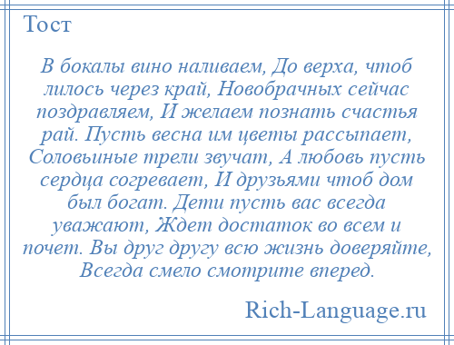 
    В бокалы вино наливаем, До верха, чтоб лилось через край, Новобрачных сейчас поздравляем, И желаем познать счастья рай. Пусть весна им цветы рассыпает, Соловьиные трели звучат, А любовь пусть сердца согревает, И друзьями чтоб дом был богат. Дети пусть вас всегда уважают, Ждет достаток во всем и почет. Вы друг другу всю жизнь доверяйте, Всегда смело смотрите вперед.