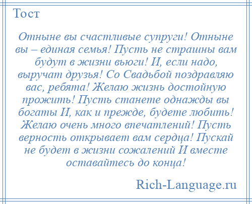 
    Отныне вы счастливые супруги! Отныне вы – единая семья! Пусть не страшны вам будут в жизни вьюги! И, если надо, выручат друзья! Со Свадьбой поздравляю вас, ребята! Желаю жизнь достойную прожить! Пусть станете однажды вы богаты И, как и прежде, будете любить! Желаю очень много впечатлений! Пусть верность открывает вам сердца! Пускай не будет в жизни сожалений И вместе оставайтесь до конца!