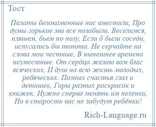 
    Палаты белокаменные нас вместили, Про думы горькие мы все позабыли. Веселимся, пляшем, бьем по полу, Если б были соседи, испугались бы топота. Не серчайте на слова мои честные, В нынешнее времена неуместные. От сердца желаю вам благ всяческих, И душ на всю жизнь молодых, ребяческих. Полных счастья глаз и детишек, Горы разных раскрасок и книжек. Нужно сперва менять им пеленки, Но в старости вас не забудут ребёнки!