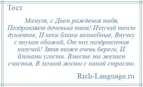 
    Мамуля, с Днем рождения тебя, Поздравляет доченька твоя! Излучай тепло душевное, И пеки блины волшебные, Внучку с внуком обожай, От них поздравления получай! Зятя тоже очень береги, И блинами угости. Вместе мы желаем счастья, В личной жизни с папой страсти.