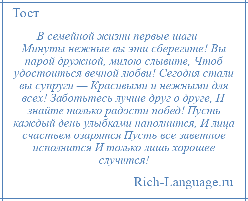 
    В семейной жизни первые шаги — Минуты нежные вы эти сберегите! Вы парой дружной, милою слывите, Чтоб удостоиться вечной любви! Сегодня стали вы супруги — Красивыми и нежными для всех! Заботьтесь лучше друг о друге, И знайте только радости побед! Пусть каждый день улыбками наполнится, И лица счастьем озарятся Пусть все заветное исполнится И только лишь хорошее случится!