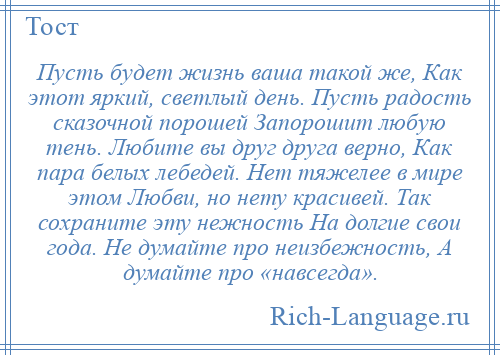 
    Пусть будет жизнь ваша такой же, Как этот яркий, светлый день. Пусть радость сказочной порошей Запорошит любую тень. Любите вы друг друга верно, Как пара белых лебедей. Нет тяжелее в мире этом Любви, но нету красивей. Так сохраните эту нежность На долгие свои года. Не думайте про неизбежность, А думайте про «навсегда».