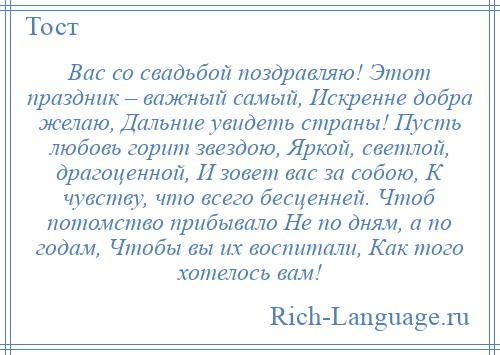 
    Вас со свадьбой поздравляю! Этот праздник – важный самый, Искренне добра желаю, Дальние увидеть страны! Пусть любовь горит звездою, Яркой, светлой, драгоценной, И зовет вас за собою, К чувству, что всего бесценней. Чтоб потомство прибывало Не по дням, а по годам, Чтобы вы их воспитали, Как того хотелось вам!