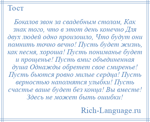 
    Бокалов звон за свадебным столом, Как знак того, что в этот день конечно Для двух людей одно произошло, Что будут они помнить точно вечно! Пусть будет жизнь, как песня, хороша! Пусть пониманье будет и прощенье! Пусть вмиг объединенная душа Однажды обретет свое смиренье! Пусть бьются ровно милые сердца! Пусть верностью наполнятся улыбки! Пусть счастье ваше будет без конца! Вы вместе! Здесь не может быть ошибки!