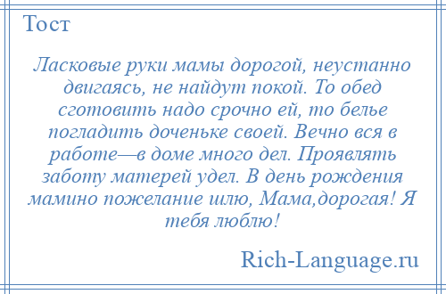 
    Ласковые руки мамы дорогой, неустанно двигаясь, не найдут покой. То обед сготовить надо срочно ей, то белье погладить доченьке своей. Вечно вся в работе—в доме много дел. Проявлять заботу матерей удел. В день рождения мамино пожелание шлю, Мама,дорогая! Я тебя люблю!