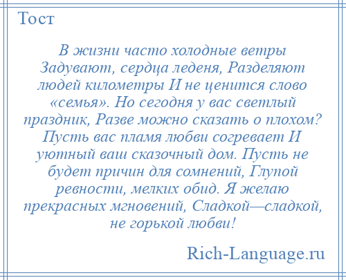 
    В жизни часто холодные ветры Задувают, сердца леденя, Разделяют людей километры И не ценится слово «семья». Но сегодня у вас светлый праздник, Разве можно сказать о плохом? Пусть вас пламя любви согревает И уютный ваш сказочный дом. Пусть не будет причин для сомнений, Глупой ревности, мелких обид. Я желаю прекрасных мгновений, Сладкой—сладкой, не горькой любви!