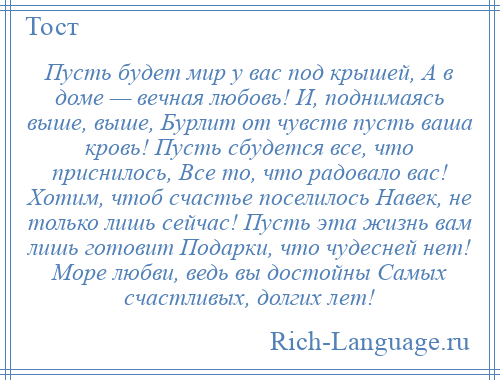 
    Пусть будет мир у вас под крышей, А в доме — вечная любовь! И, поднимаясь выше, выше, Бурлит от чувств пусть ваша кровь! Пусть сбудется все, что приснилось, Все то, что радовало вас! Хотим, чтоб счастье поселилось Навек, не только лишь сейчас! Пусть эта жизнь вам лишь готовит Подарки, что чудесней нет! Море любви, ведь вы достойны Самых счастливых, долгих лет!