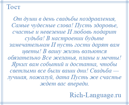 
    От души в день свадьбы поздравления, Самые чудесные слова! Пусть здоровье, счастье и невезение И любовь подарит судьба! В настроении будьте замечательном И пусть гости дарят вам цветы! В вашу жизнь вольются обязательно Все желанья, планы и мечты! Ярких вам событий и достатка, чтобы светлыми все были ваши дни! Свадьба — лучшая, пожалуй, дата Пусть же счастье ждет вас впереди.