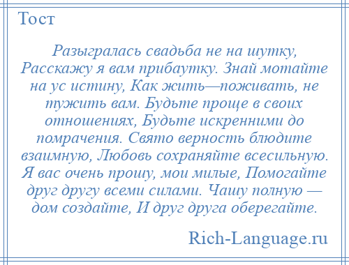 
    Разыгралась свадьба не на шутку, Расскажу я вам прибаутку. Знай мотайте на ус истину, Как жить—поживать, не тужить вам. Будьте проще в своих отношениях, Будьте искренними до помрачения. Свято верность блюдите взаимную, Любовь сохраняйте всесильную. Я вас очень прошу, мои милые, Помогайте друг другу всеми силами. Чашу полную — дом создайте, И друг друга оберегайте.