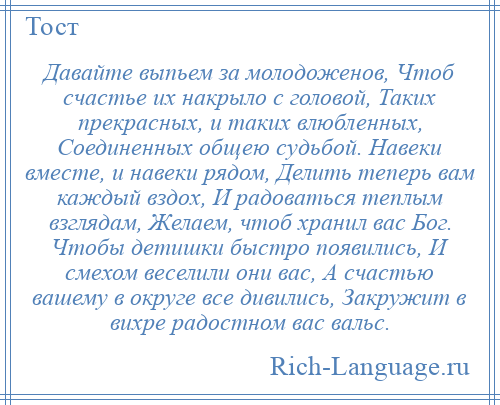 
    Давайте выпьем за молодоженов, Чтоб счастье их накрыло с головой, Таких прекрасных, и таких влюбленных, Соединенных общею судьбой. Навеки вместе, и навеки рядом, Делить теперь вам каждый вздох, И радоваться теплым взглядам, Желаем, чтоб хранил вас Бог. Чтобы детишки быстро появились, И смехом веселили они вас, А счастью вашему в округе все дивились, Закружит в вихре радостном вас вальс.
