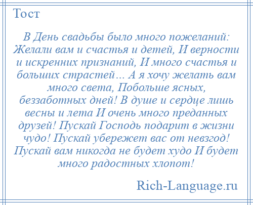 
    В День свадьбы было много пожеланий: Желали вам и счастья и детей, И верности и искренних признаний, И много счастья и больших страстей… А я хочу желать вам много света, Побольше ясных, беззаботных дней! В душе и сердце лишь весны и лета И очень много преданных друзей! Пускай Господь подарит в жизни чудо! Пускай убережет вас от невзгод! Пускай вам никогда не будет худо И будет много радостных хлопот!
