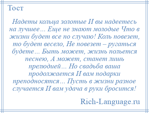 
    Надеты кольца золотые И вы надеетесь на лучшее… Еще не знают молодые Что в жизни будет все по случаю! Коль повезет, то будет весело, Не повезет – ругаться будете… Быть может, жизнь польется песнею, А может, станет лишь прелюдией… Но свадьба ваша продолжается И вам подарки преподносятся… Пусть в жизни разное случается И вам удача в руки бросится!