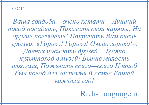 
    Ваша свадьба – очень кстати – Лишний повод посидеть, Показать свои наряды, На другие поглядеть! Покричать Вам очень громко: «Горько! Горько! Очень горько!», Давних повидать друзей… Будто культпоход в музей! Выпив малость алкоголя, Пожелать всего—всего И чтоб был повод для застолья В семье Вашей каждый год!