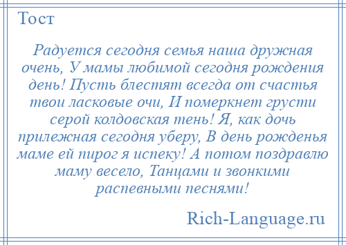 
    Радуется сегодня семья наша дружная очень, У мамы любимой сегодня рождения день! Пусть блестят всегда от счастья твои ласковые очи, И померкнет грусти серой колдовская тень! Я, как дочь прилежная сегодня уберу, В день рожденья маме ей пирог я испеку! А потом поздравлю маму весело, Танцами и звонкими распевными песнями!