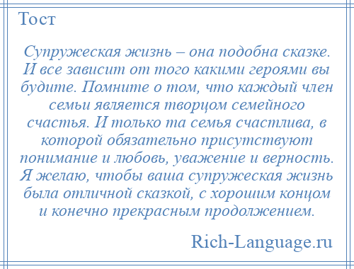 
    Супружеская жизнь – она подобна сказке. И все зависит от того какими героями вы будите. Помните о том, что каждый член семьи является творцом семейного счастья. И только та семья счастлива, в которой обязательно присутствуют понимание и любовь, уважение и верность. Я желаю, чтобы ваша супружеская жизнь была отличной сказкой, с хорошим концом и конечно прекрасным продолжением.