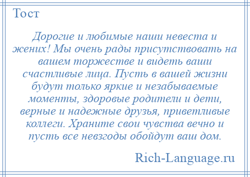 
    Дорогие и любимые наши невеста и жених! Мы очень рады присутствовать на вашем торжестве и видеть ваши счастливые лица. Пусть в вашей жизни будут только яркие и незабываемые моменты, здоровые родители и дети, верные и надежные друзья, приветливые коллеги. Храните свои чувства вечно и пусть все невзгоды обойдут ваш дом.