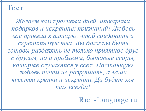 
    Желаем вам красивых дней, шикарных подарков и искренних признаний! Любовь вас привела к алтарю, чтоб соединить и скрепить чувства. Вы должны быть готовы разделять не только приятное друг с другом, но и проблемы, бытовые ссоры, которые случаются у всех. Настоящую любовь ничем не разрушить, а ваши чувства крепки и искренни. Да будет же так всегда!