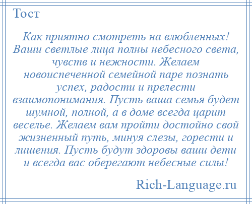 
    Как приятно смотреть на влюбленных! Ваши светлые лица полны небесного света, чувств и нежности. Желаем новоиспеченной семейной паре познать успех, радости и прелести взаимопонимания. Пусть ваша семья будет шумной, полной, а в доме всегда царит веселье. Желаем вам пройти достойно свой жизненный путь, минуя слезы, горести и лишения. Пусть будут здоровы ваши дети и всегда вас оберегают небесные силы!