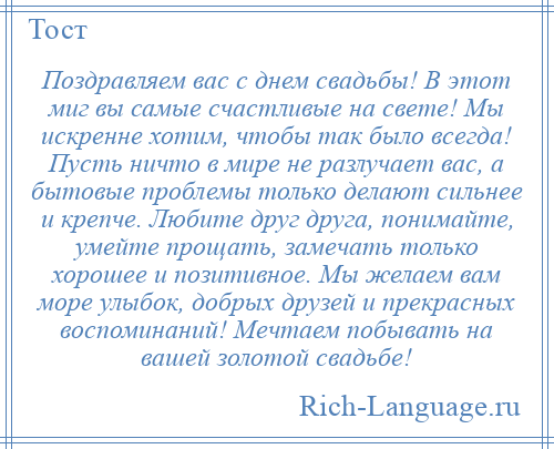 
    Поздравляем вас с днем свадьбы! В этот миг вы самые счастливые на свете! Мы искренне хотим, чтобы так было всегда! Пусть ничто в мире не разлучает вас, а бытовые проблемы только делают сильнее и крепче. Любите друг друга, понимайте, умейте прощать, замечать только хорошее и позитивное. Мы желаем вам море улыбок, добрых друзей и прекрасных воспоминаний! Мечтаем побывать на вашей золотой свадьбе!