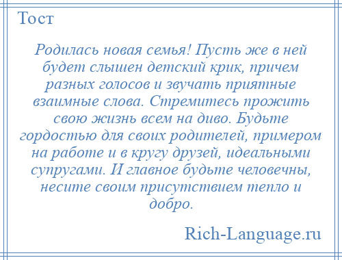 
    Родилась новая семья! Пусть же в ней будет слышен детский крик, причем разных голосов и звучать приятные взаимные слова. Стремитесь прожить свою жизнь всем на диво. Будьте гордостью для своих родителей, примером на работе и в кругу друзей, идеальными супругами. И главное будьте человечны, несите своим присутствием тепло и добро.