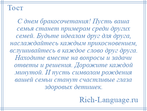 
    С днем бракосочетания! Пусть ваша семья станет примером среди других семей. Будьте идеалом друг для друга, наслаждайтесь каждым прикосновением, вслушивайтесь в каждое слово друг друга. Находите вместе на вопросы и задачи ответы и решения. Дорожите каждой минутой. И пусть символом рождения вашей семьи станут счастливые глаза здоровых детишек.